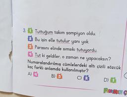 3. Tuttuğum takım şampiyon oldu.
Bu işin elle tutulur yanı yok.
Parasını elinde sımsıkı tutuyordu.
Tut ki geldiler, o zaman ne yapacaksın?
Numaralandırılmış cümlelerdeki altı çizili sözcük
kaç farklı anlamda kullanılmıştır?
A)
B) 3
C)
D) 1
FENOMEN CO