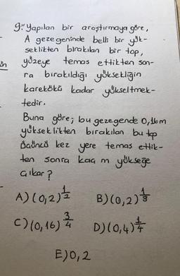 9 Yapılan bir araştırmaya göre,
A gezegeninde belli bir yük-
seklikten bırakılan bir top,
yüzeye temas ettikten son-
ra bırakıldığı yüksekliğin
karekökü kadar yükseltmek-
tedir.
Buna göre; bu gezegende 0,16m
yükseklikten bırakılan bu top
yere temas ettik-
yükseğe
Dauncü kez
ten sonra kaç m
çıkar?
A) (0,2) == B) (0, 2) +
3
C) (0,16) = /+ D) (0₁4) +
E)0,2