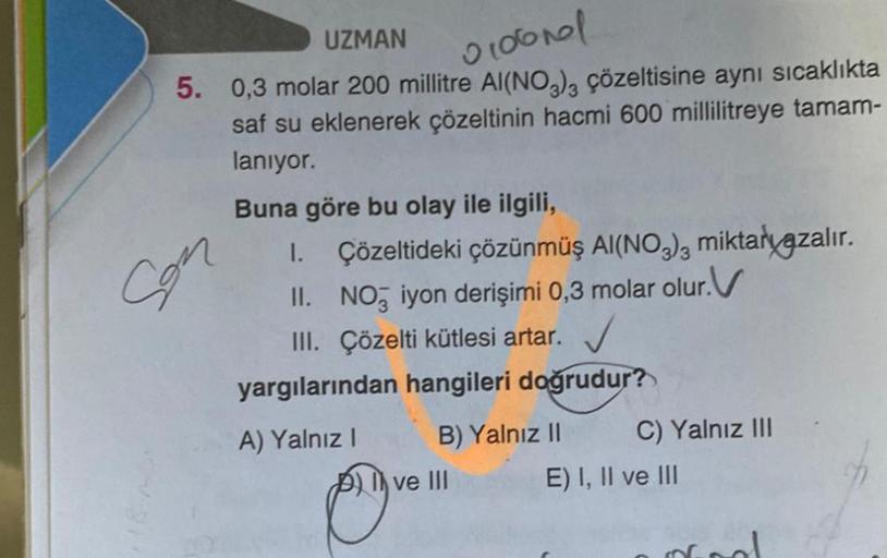 UZMAN
0106nal
5. 0,3 molar 200 millitre Al(NO3)3 çözeltisine aynı sıcaklıkta
saf su eklenerek çözeltinin hacmi 600 millilitreye tamam-
lanıyor.
Son
Buna göre bu olay ile ilgili,
1. Çözeltideki çözünmüş AI(NO3)3 miktaryazalır.
I.
II. NO3 iyon derişimi 0,3 m