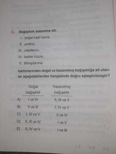 3. Bağışıklık sistemine ait;
I. doğal katil hücre,
II. antikor,
III. interferon,
IV. bellek hücre,
V. iltihaplanma
faktörlerinden doğal ve kazanılmış bağışıklığa ait olan-
lar aşağıdakilerden hangisinde doğru eşleştirilmiştir?
A)
B)
C)
D)
E)
Doğal
bağışıkl