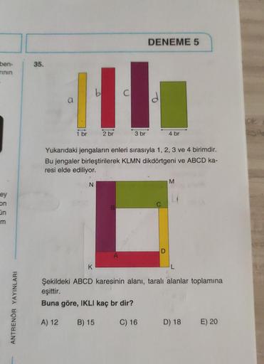 ben-
rının
ey
on
On
ANTRENÖR YAYINLARI
35.
111
2 br
1 br
N
K
DENEME 5
3 br
Yukarıdaki jengaların enleri sırasıyla 1, 2, 3 ve 4 birimdir.
Bu jengaler birleştirilerek KLMN dikdörtgeni ve ABCD ka-
resi elde ediliyor.
B
4 br
D
M
Şekildeki ABCD karesinin alanı,