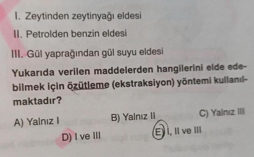 1. Zeytinden zeytinyağı eldesi
II. Petrolden benzin eldesi
III. Gül yaprağından gül suyu eldesi
Yukarıda verilen maddelerden hangilerini elde ede-
bilmek için özütleme (ekstraksiyon) yöntemi kullanıl-
maktadır?
A) Yalnız I
D) I ve III
B) Yalnız II
C) Yalnı