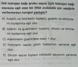 Ikill hidrojen bağı grubu sayısı üçlü hidrojen bağı
sayısına eşit olan bir DNA molekülü için aşağıda
verilenlerden hangisi yanlıştır?
A) Adenin ve timinlerin toplamı, guanin ve sitozinie-
rin toplamına eşit olur.
B) Adenin ve guaninlerin toplami, sitozin ve timinie
rin toplamına eşit olur.
C) Adeninlerin guaninlere oranı 1 olur.
D) Timinlerin sayısı pürin bazlarının yarısına eşit
olur.
E) Sitozin sayısı toplam nükleotit sayısının yanısına
eşit olur.