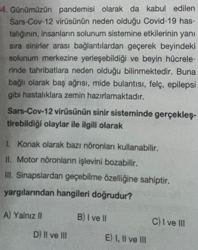 4. Günümüzün pandemisi olarak da kabul edilen
Sars-Cov-12 virüsünün neden olduğu Covid-19 has-
talığının, insanların solunum sistemine etkilerinin yanı
sıra sinirler arası bağlantılardan geçerek beyindeki
solunum merkezine yerleşebildiği ve beyin hücrele-