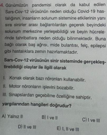 4. Günümüzün pandemisi olarak da kabul edilen
Sars-Cov-12 virüsünün neden olduğu Covid-19 has-
talığının, insanların solunum sistemine etkilerinin yanı
sıra sinirler arası bağlantılardan geçerek beyindeki
solunum merkezine yerleşebildiği ve beyin hücrele-
