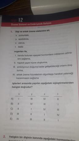 TEST 12
Üreme Sistemi ve Embriyonik Gelişim
1. Dişi ve erkek üreme sistemine ait;
x. yumurtalık,
y. epididimis,
z. uterus,
t. testis
organları ile,
I. kanda bulunan eşeysel hormonların miktarının artma-
sını sağlama,
II. haploit yapılı hücre oluşturma,
III. embriyonun doğuma kadar gelişebileceği ortamı oluş-
turma,
IV. erkek üreme hücrelerinin olgunlaşıp hareket yeteneği
kazanmasını sağlama
işlevleri arasında yapılan aşağıdaki eşleştirmelerden
hangisi doğrudur?
B)
C)
D)
E)
X
11
||
IV
y
IV
11
|||
Z
IV
|||
IV
1
t
11
|||
IV
2. Yetişkin bir dişinin kanında aşağıdaki hormonlardan
hangisini