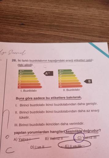 ge Garmmal.
26. İki farklı buzdolabının kapağındaki enerji etiketleri şekil-
deki gibidir.
A***
A"*
A
A
B
C
D
I. Buzdolabı
C
A++
D) Ivell
A***
A++
A
B
C
D
II. Buzdolabı
Buna göre sadece bu etiketlere bakılarak,
1. Birinci buzdolabı ikinci buzdolabından dah