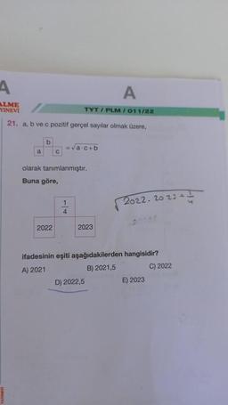 A
ALME
YINEVI
21. a, b ve c pozitif gerçel sayılar olmak üzere,
a
b
C
2022
= √a·c+b
olarak tanımlanmıştır.
Buna göre,
4
TYT/PLM / 011/22
A
2023
D) 2022,5
2022 2023 +
ifadesinin eşiti aşağıdakilerden hangisidir?
A) 2021
B) 2021,5
C) 2022
E) 2023