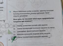 i türe
abilir.
inda
9. Mayoz bölünmenin profaz evresinde, eşlenmiş durumdaki
homolog kromozomların biraraya gelmesiyle "tetrat"
oluşumu gerçekleşir.
azı
Buna göre, bir hücredeki tetrat sayısı aşağıdakilerden
hangisine eşit olmalıdır?
Iniz II
JcDö
Besl
İnterfaz evresindeki kromatin iplik sayısına
Üreme hücrelerindeki kromozom sayısının üç katına
Çekirdekteki diploit kromozom sayısına
C)
D) Bölünme sonucunda oluşacak hücre sayısına
Üreme hücrelerindeki kromozom sayısına
4
A)
B)