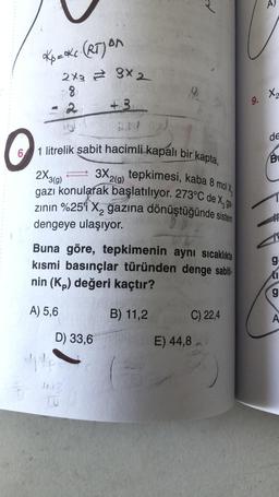 *K₁=ke. (RT) on
2x3 3x 2
8₁
2
+3
O
6 1 litrelik sabit hacimli kapalı bir kapta,
3X2(g) tepkimesi, kaba 8 molx
gazı konularak başlatılıyor. 273°C de X, ga
2X-3(9)
zının %25'i X₂ gazına dönüştüğünde sistem
dengeye ulaşıyor.
Buna göre, tepkimenin aynı sıcaklıkta
kısmi basınçlar türünden denge sabiti-
nin (Kp) değeri kaçtır?
A) 5,6
B) 11,2
D) 33,6
C) 22,4
E) 44,8
9.
A
X2
de
B
ga
I
g
A