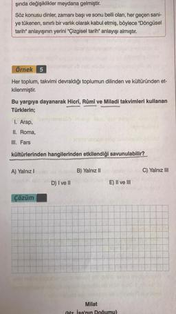 şında değişiklikler meydana gelmiştir.
Söz konusu dinler, zamanı başı ve sonu belli olan, her geçen sani-
ye tükenen, sınırlı bir varlık olarak kabul etmiş, böylece "Döngüsel
tarih" anlayışının yerini "Çizgisel tarih" anlayışı almıştır.
Örnek 5
Her toplum, takvimi devraldığı toplumun dilinden ve kültüründen et-
kilenmiştir.
Bu yargıya dayanarak Hicrî, Rûmî ve Miladi takvimleri kullanan
Türklerin;
I. Arap,
II. Roma,
III. Fars
kültürlerinden hangilerinden etkilendiği savunulabilir?
A) Yalnız I
Çözüm
D) I ve II
B) Yalnız II
E) II ve III
Milat
(Hz. İsa'nın Doğumu)
C) Yalnız III