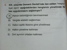 4. XIX. yüzyılda Osmanlı Devleti'nde ilan edilen "meşru-
tiyet rejimi" aşağıdakilerden hangisinin yönetimde ilk
kez uygulanmasını sağlamıştır?
A) Kanun üstünlüğünün benimsenmesi
B) Vergide adaletin sağlanması
C) Halkın eşitlik ilkesine göre yönetilmesi
D) Halkın yönetime katılması
E) Dinî ayrımın ortadan kalkması