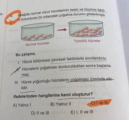 ril-
4.
Aşağıda normal vücut hücrelerinin besin ve büyüme faktö-
rü bulunduran bir ortamdaki çoğalma durumu gösterilmiştir.
shsimo unde gefonon nizaming did
Ro
Normal hücreler
lemort no
Tümörlü hücreler
letatav le ninetürl Xesto ilips
igible Bu çalışma,
CUTIM
-poles 1. Hücre bölünmesi çevresel faktörlerle sınırlandırılır.
Hücrelerin çoğalması durdurulduktan sonra başlatıla-
maz.
III. Hücre yoğunluğu hücrelerin çoğalması üzerinde etki-
lidir.
IscleteM
ifadelerinden hangilerine kanıt oluşturur?
A) Yalnız I
Iss C) I ve III
(3
B) Yalnız II
D) II ve III stateME) I, II ve III