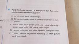 10. Aşağıdakilerden hangisi On İki Hayvanlı Türk Takvimi'ne
ait olan özelliklerden biri değildir?
A) Ay yılı esaslı olarak hazırlanmıştır.
B) Türklerden başka Çinliler ve Tibetliler tarafından da kulla-
nılmıştır.
ay- PRAN
C) On iki yıl bir devre olarak kabul edilir ve devre tamamlan-
dıktan sonra on iki yıllık yeni bir devre başlar.
D) Her yıla bir hayvan ismi verilir, toplamda 12 hayvan vardır.
E) Yılbaşı, Nevruz bayramının kutlandığı 21 Mart gününe
denk gelmektedir.