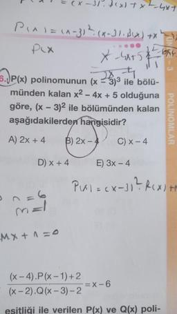 +X
P₁x1 = (x-3) ¹² (x-31. B(x)
PLX
D) x + 4
ME
(x)+x-4x+
X-4x+5)
282-4
6. P(x) polinomunun (x-3)³3 ile bölü-
münden kalan x² - 4x + 5 olduğuna
göre, (x - 3)² ile bölümünden kalan
aşağıdakilerden hangisidir?
A) 2x + 4
B) 2x - 4
Mx + 1 = 0
1532-6
=X-6
-bat
C) x - 4
E) 3x - 4
P₁x1 = (x-31² R(x) +
(x-4).P(x-1)+2
(x-2).Q(x-3)-2
eşitliği ile verilen P(x) ve Q(x) poli-
POLINOMLAR