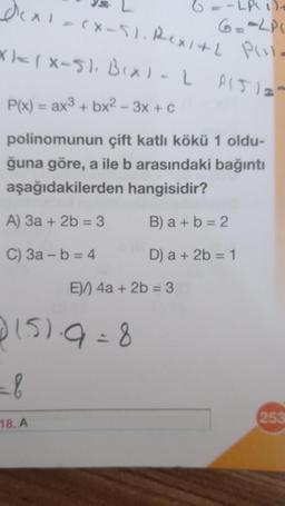 dex)=(x-51. Rex1+2 Pill.
6 =- LP(1)+
6=12P
x)=(x-5), B(x) - L P(J) =-
P(x) = ax³ + bx² - 3x + c
polinomunun çift katlı kökü 1 oldu-
ğuna göre, a ile b arasındaki bağıntı
aşağıdakilerden hangisidir?
A) 3a + 2b = 3
B) a + b = 2
C) 3a - b = 4
D) a + 2b = 1
0151.9=8
=b
E)) 4a + 2b = 3
18. A
253