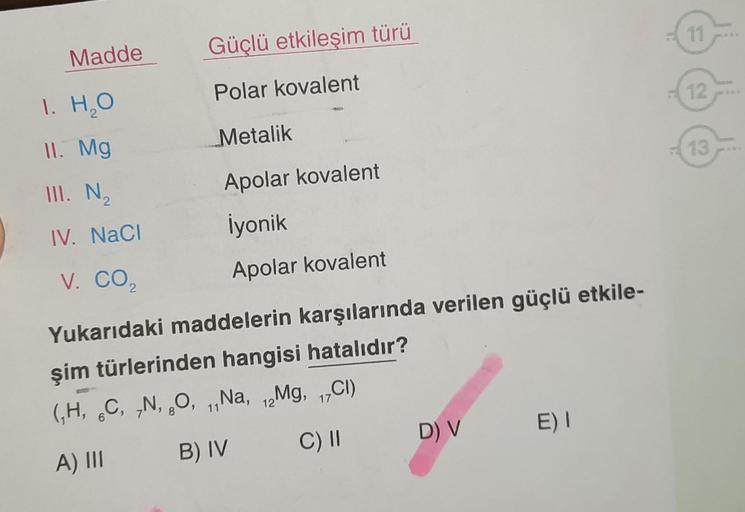 Madde
1. H₂O
II. Mg
III. N ₂
IV. NaCl
V. CO₂
Güçlü etkileşim türü
Polar kovalent
Metalik
Apolar kovalent
İyonik
Apolar kovalent
Yukarıdaki maddelerin karşılarında verilen güçlü etkile-
şim türlerinden hangisi hatalıdır?
(₁H, C, N, O, ₁,Na, 12Mg, 17Cl)
6
11