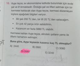 pt
18. Ayşe teyze, ev ekonomisine katkıda bulunmak için evde
şal ve lif örmektedir. Ördüğü şal ve lifleri satmak için bir
kermese katılacak olan Ayşe teyze, kermesi düzenleyen
kişilere aşağıdaki bilgileri veriyor.
Bir şalı 200 TL'den, bir lifi 20 TL'den satacağım.
En çok 42 parça ürün satabilirim.
Kazancım en fazla 5880 TL olabilir.
●
Kermese katılan Ayşe teyze, elindeki şalların yarısı ile
liflerin tamamını satmıştır.
Buna göre, Ayşe teyzenin kazancı kaç TL olmuştur?
A) 2440
B) 2880
C) 3060
D) 3080
E) 3240