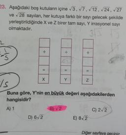 23. Aşağıdaki boş kutuların içine √3, √7, 12, √24, √27
ve √28 sayıları, her kutuya farklı bir sayı gelecek şekilde
yerleştirildiğinde X ve Z birer tam sayı, Y irrasyonel sayı
olmaktadır.
3√3
S
X
D) 6√2
.J.
B) 2
÷
Y
*1.
N
Is
Buna göre, Y'nin en büyük değeri aşağıdakilerden
hangisidir?
A) 1
E) 8√2
C
C) 2√2
Diğer sayfaya geçiniz.