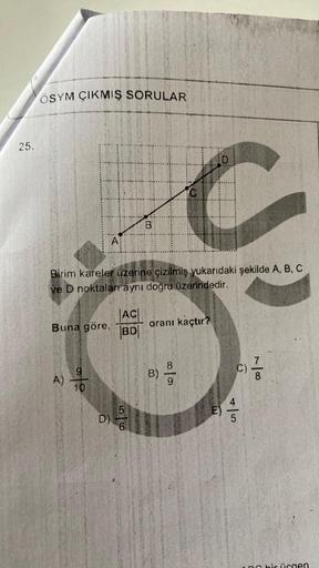 25.
ÖSYM ÇIKMIŞ SORULAR
Buna göre,
A)
A
Birim kareler üzerine çizilmiş yukarıdaki şekilde A, B, C
ve D noktaları aynı doğru üzerindedir.
9
10
AC
BD
B
5
6
D
C
C
oranı kaçtır?
B)
00/0
7
C)
8
5
ne bir ücgen