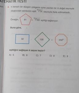 ATEMATIK TESTI
kın
3. n kenarlı bir düzgün çokgenin içine yazılan bir A doğal sayısıyla
oluşturulan sembolün eşiti 2A sayısıyla ifade edilmektedir.
2n/
Örneğin,
Buna göre,
32
81
=
10/5√81 eşitliği sağlanıyor.
128
eşitliğini sağlayan k sayısı kaçtır?
A) 5
B) 6
C) 7
11
D) 8
256k
E) 9