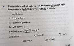 6. İnsanlarda erkek bireyin hipofiz bezinden salgılanan FSH
hormonunun hedef hücre ve organları arasında,
I. epididimis,
II. prostat bezi,
III. spermatogonyum,
IV. vas deferens
yapılarından hangiler vardır?
A) Yalnız I
D) III ve IV
B) Yalnız III
E) I, II ve III
C) I ve II
121