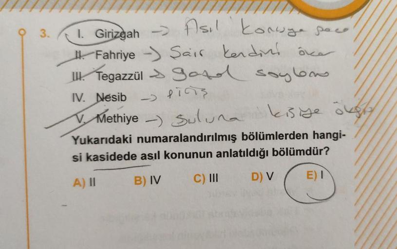 3.
1. Girizgah > Asıl konuya pace
Fahriye Sair kendini över
Tegazzül Sozel soylon
- PICS
IV. Nesib
Methiye) Suluna
kisiye öksty
Yukarıdaki numaralandırılmış bölümlerden hangi-
si kasidede asıl konunun anlatıldığı bölümdür?
A) II
B) IV
C) III
D) V
E) I