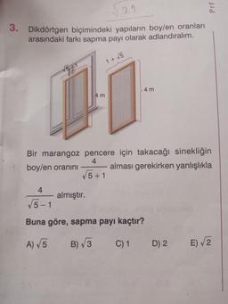 121
3. Dikdörtgen biçimindeki yapıların boy/en oranları
arasındaki farkı sapma payı olarak adlandıralım.
4 m
1 + √5
almıştır.
4
√5-1
Buna göre, sapma payı kaçtır?
A) √5
B)√3
C) 1
4 m
Bir marangoz pencere için takacağı sinekliğin
4
boy/en oranını
alması gerekirken yanlışlıkla
√√5+1
Prf
D) 2
E)√2