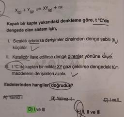 X(g) +
+ Y
(g)
=XY
(g)
Aj Yalniz
Kapalı bir kapta yukarıdaki denkleme göre, t °C'de
dengede olan sistem için,
+ ISI
1. Sıcaklık artırılırsa derişimler cinsinden denge sabiti (K)
küçülür.
II. Katalizör ilave edilirse denge girenler yönüne kayar.
ir miktar XY gazı çekili
I t°C'de kaptan bir miktar XY gazı çekilirse dengedeki tüm
maddelerin derişimleri azalır.
ifadelerinden hangileri doğrudur?
D) I ve III
B) Yalnız !!
E) I, II ve III
C) Ivell