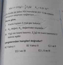 X(K) = 2Y(g) + 22,(0) Kg - 5,12-10
25 litrelik bir kaba X(k) konularak 227 "C'de sistemin
dengeye ulaşması sağlanıyor.
Buna göre,
1. Kapta toplam 5 mol gaz bulunur.
II. K, değeri, K değerinden büyüktür.
III. Y(g) nin kısmi basıncı, Z,(g) nin kısmi basıncının 2
katına eşittir.
yargılarından hangileri doğrudur?
A) Yalnız I
B) Yalnız II
D) I ve III
C) I ve II
E) I, II ve Ill