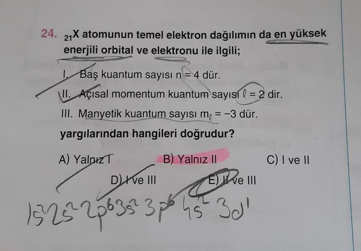 24. 21X atomunun temel elektron dağılımın da en yüksek
enerjili orbital ve elektronu ile ilgili;
1. Baş kuantum sayısı n = 4 dür.
II. Açısal momentum kuantum sayısı l = 2 dir.
III. Manyetik kuantum sayısı m₁ = -3 dür.
yargılarından hangileri doğrudur?
A) Y