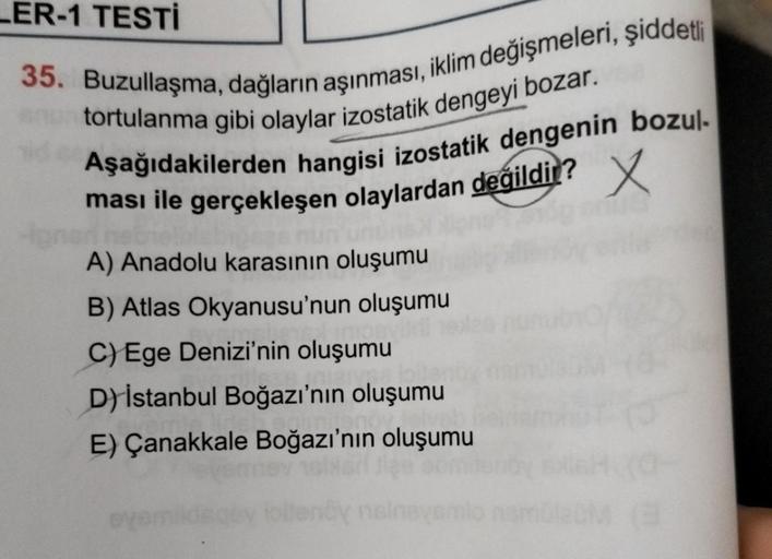 LER-1 TESTİ
35. Buzullaşma, dağların aşınması, iklim değişmeleri, şiddetli
tortulanma gibi olaylar izostatik dengeyi bozar.
Aşağıdakilerden hangisi izostatik dengenin bozul-
x
ması ile gerçekleşen olaylardan değildir?
lonen ne
A) Anadolu karasının oluşumu
