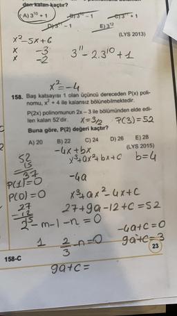 2
x25X+6
-3
-2
X
X
den-katan kaçtır?
A) 310 + 1
52
37
P(11=0
P(O)=O
27
158-C
8130
X²=-4
158. Baş katsayısı 1 olan üçüncü dereceden P(x) poli-
nomu, x² + 4 ile kalansız bölünebilmektedir.
1
E) 312
P(2x) polinomunun 2x-3 ile bölümünden elde edi-
len kalan 52'dir.
X=312
P(3)=52
Buna göre, P(2) değeri kaçtır?
A) 20
C) 24
3"-2.310 +1
B) 22
-4x+bx
3+1
27+99
2³m-1-1=0
(LYS 2013)
D) 26 E) 28
(LYS 2015)
x³+Qx²+bx+c b=4
-4a
x³+ax ²4x+c
27+99-12 +c=52
3-0-0
ga+c=
-4a+c=0
gate=3
23