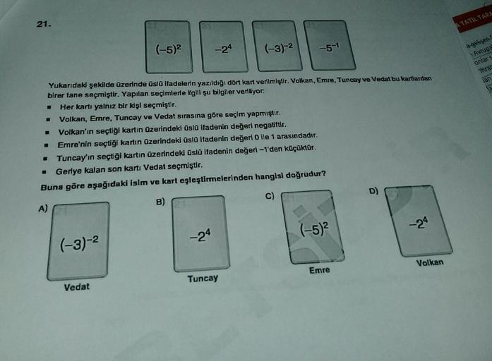 21.
S
■
(-3)-²
(-5)²
Yukarıdaki şekilde üzerinde üslü ifadelerin yazıldığı dört kart verilmiştir. Volkan, Emre, Tuncay ve Vedat bu kartlardan
birer tane seçmiştir. Yapılan seçimlerle bogili şu bilgiler veriliyor.
- Her kartı yalnız bir kişi seçmiştir.
= Vo