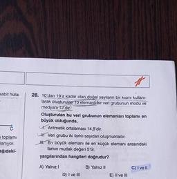 sabit hızla
i toplamı
lanıyor.
ağıdaki-
28. 10'dan 19'a kadar olan doğal sayıların bir kısmı kullanı-
larak oluşturulan 10 elemanlı bir veri grubunun modu ve
medyanı 12'dir.
#
Oluşturulan bu veri grubunun elemanları toplamı en
büyük olduğunda,
Aritmetik ortalaması 14,8'dir.
H. Veri grubu iki farklı sayıdan oluşmaktadır.
H. En büyük elemanı ile en küçük elemanı arasındaki
farkın mutlak değeri 5'tir.
yargılarından hangileri doğrudur?
A) Yalnız I
B) Yalnız II
D) I ve III
E) II ve III
C) I ve II