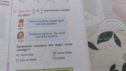 O nokta-
noktaya
arekök
A)
3
2. Öğretmen:
büyüktür?
Eda
Seda
3
4
ve
23
kesirlerinden hangisi
Paylarını eşitlerim. Paydası küçük
olan daha büyüktür.
Paydalarını eşitlerim. Payı büyük
olan daha büyüktür.
Öğretmenin sorusuna kim doğru cevap
vermiştir?
A) Yalnız Eda
C) Eda ve Seda
B) Yalnız Seda
D) Hiçbiri