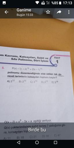 Ganime
Bugün 15:33
5.
om Kavramı, Katsayıları, Sabit ve
Sıfır Polinomu, Dört İşlem
Vo
LTE
P(x) = (x + 2)15+
%85 17:13
TEST
1
+ (2x - 1)15
polinomu düzenlendiğinde elde edilen tek de-
receli terimlerin katsayıları toplamı kaçtır?
A) 312 B) 313 C) 314 D) 315 E) 316
Q(x - 2) = x3-5x + a eşitliği veriliyor.
Q(x) çokterimlisinin sabit terimi 7 olduğuna gö-
Birde bu
re, katsayıları top
A) 11 B) 18
C) 21
D) 39
E) 47
: