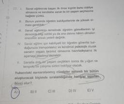 7,
J.
T
II.
III.
A)
Sanat eğitiminde başarı ilk önce kişinin bunu ciddiye
almasına ve kendisine sanat ile bir yaşam seçmesine
bağlıdır çünkü.
Bunun yanında öğretim kabiliyetlerinin de yüksek ol-
ması gereklidir.
Sanat eğitiminin temelinde öğretim görevlilerinin iyi
derecede bilgi sahibi ya da ana dalina hâkim olmaları
önemlidir ancak yeterli değildir.
IV. Sanat eğitimi için kabiliyetli bir öğretim görevlisi bul-
duğunuza inanıyorsanız ve kendinizi psikolojik olarak
sanatın yaşam tarzınız olmasına hazırladıysanız ilk
aşamayı atladınız demektir.
V. Sanatla dolu bir yaşam seçtikten sonra da yoğun ve
tempolu bir çalışma sizleri bekliyor olacak.
Yukarıdaki numaralanmış cümleler anlamlı bir bütün
oluşturacak biçimde sıralandığında hangisi sondan
ikinci olur?
B) II
C) III
D) IV
E) V
Cociniz