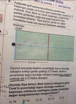 k
8. Aşağıdaki golf sahasında birbirine paralel olan
başlangıç çizgisi ve kırmızı şerit arasındaki uzaklık 6√3
metredir. Alya, Berk ve Cenk başlangıç çizgisinden
şekilde gösterilen doğrusal çizgi boyunca topu
yuvarlayacaklardır. Topu kırmızı şerite en yakın
mesafede duran kişi oyunun kazananı olacaktır.
Başlangıç
çizgisi
2
SERİSİ
OPO1-SS.34TYT04 / T. MATEMATİK
r
-6√3 m
Oyunun sonunda Alya'nın yuvarladığı topun durduğu
noktanın kırmızı şerite uzaklığı 2√3 metre, Berk'in
yuvarladığı topun durduğu noktanın başlangıç çizgisine
uzaklığı ise 3√3 metre olmuştur.
15Oyunda Alya birinci, Berk üçüncü olduğuna göre,
Cenk'in topun durduğu noktanın
24 başlangıç noktasına uzaklığının metre cinsinden
24 değeri aşağıdakilerden hangisi olabilir?
3/4163
A) 16 B) 14
C) 12
D) 10
E) 8 (