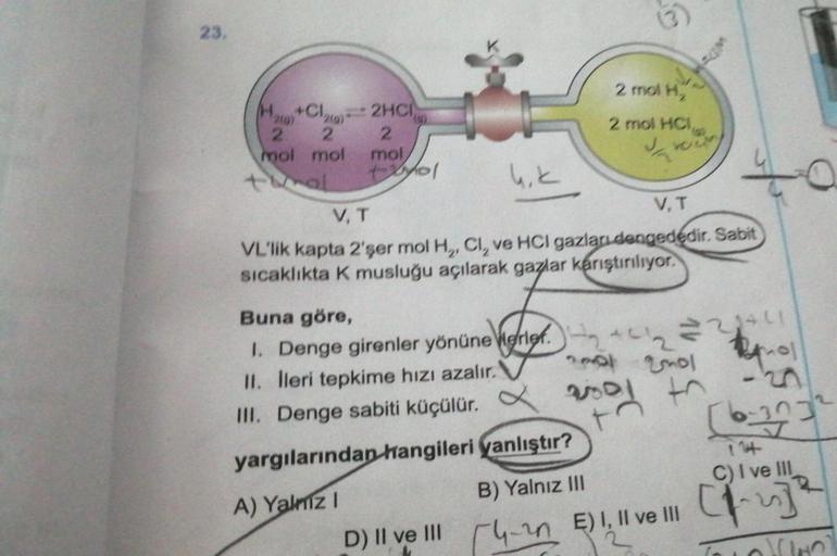 23.
H+Cl₂
2
2
mol mol
1
-
2HCI
2
mol,
+201
A) Yalnız I
2 mol H₂
2 mol HCI,
4₁k
V, T
V, T
VL'lik kapta 2'şer mol H,, Cl, ve HCI gazları dengededir. Sabit
sıcaklıkta K musluğu açılarak gazlar karıştırılıyor.
Buna göre,
1. Denge girenler yönünerler.
II. lleri