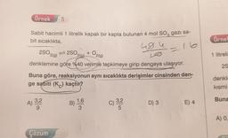 Örnek 5
Sabit hacimli 1 litrelik kapalı bir kapta bulunan 4 mol SO3 gazi sa-
bit sıcaklıkta,
48.4
16
2SO3 2SO,
3(g)
+
2(g)
denklemine göre %40 verimle tepkimeye girip dengeye ulaşıyor.
Buna göre, reaksiyonun aynı sıcaklıkta derişimler cinsinden den-
ge sabiti (K) kaçtır?
A) 3,2
9
Çözüm
B)
O2(g)
1,6
C) 3,2²2
D) 3
E) 4
Örnel
1 litreli
2S
denkle
kısmi
Buna
A) 0,