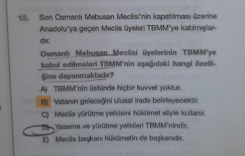 13.
Son Osmanlı Mebusan Meclisi'nin kapatılması üzerine
Anadolu'ya geçen Meclis üyeleri TBMM'ye katılmışlar-
dır.
Osmanlı Mebusan Meclisi üyelerinin TBMM'ye
kabul edilmeleri TBMM'nin aşağıdaki hangi özelli-
ğine dayanmaktadır?
A) TBMM'nin üstünde hiçbir ku