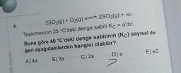 Dital Yayınları
4.
2SO2(g) + O₂(g)2SO3(g) + ISI
Tepkimesinin 25 °C'deki denge sabiti Kc = a'dır.
Buna göre 40 °C'deki denge sabitinin (Kc) sayısal de-
ğeri aşağıdakilerden hangisi olabilir?
A) 4a
B) 3a
C) 2a
D) a
7
E) a/2