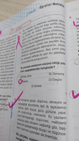 ve yüksek bir kültür seviyesi
3. Bu meslekte iyi olabilmek sanıldığı kadar
kolay değildir. Derin bir bilgi sahibi olmak
okuyucuyla paylaşmak yetkinliğine ulaşa
bilirsiniz. Okuru bilgilendirirken de işiniz ko.
şarttır. Ancak o zaman doğru bildiklerinizi
lay olmayacaktır. Çünkü her şeyden önce
tarafsızlık gözlüğüyle bakmalısınız, söyle.
diklerinizi ispatlamalısınız. Ben yirmi yıldır
bu anlayışla haftada bir gün bu gazetede
okuyucularımla buluşuyorum.
ayarak gezerek, görerek
bilgileri ve deneyim zin-
pek çok halkası vardır.
astmiş, gezmiş ve dolu
marak benim de yaşam-
er var. Herkes söyle-
Klasa gelişme diye bir
betteki hayır, İşte ben
aylaşmak ve deneyim
için yazmaya başla-
verleri yazdım, bam-
diye. Üzüntülerimi
uzak dursun diye.
mutluluğum sizlerle
olduğu gibi yaz-
ve beni daha ya-
olduğum olayları
erek yazdım, ta-
aki yazı türle-
memiştir?
Stoplyogra
ez yazısı
5. TEST
Palme Yayınevi
Colin
2. Unite Öğreticil
Metinler
Bu parçada sanatçının sözünü ettiği yazı
türü, aşağıdakilerden hangisidir?
A) Köşe yazısı
C) Makale
E) Sohbet
Bu parçada, aşağıl
hangisi hal
B) Deneme
D) Eleştiri
6.
4 Bir kimsenin görgü, düşünce, deneyim ve
karşılaştığı durumlarla ilgili ilk tepkilerinin
üstüne tarih koyup günü gününe yaza-
rak oluşturduğu metinlerdir. Bu yazıların
yayımlanmayacağı düşüncesi, metinlerin
oldukça içten olmasını sağladığı gibi, baş-
kalarıyla paylaşmadığı duygu ve düşünce-
lerini içermesi açısından da önemlidir.
Ta
sir
bu
kis
ne
ke
H
k
Ç
r