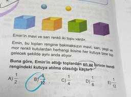 Emin'in mavi ve sarı renkli iki topu vardır.
Emin, bu topları rengine bakmaksızın mavi, sarı, yeşil ve
mor renkli kutulardan herhangi ikisine her kutuya birer top
gelecek şekilde aynı anda atıyor.
Buna göre, Emin'in attığı toplardan en az birinin kendi
rengindeki kutuya atılma olasılığı kaçtır?
5
124
1
A) 2
B)
1
C)-
-
4
1
D)-
6
E)
12