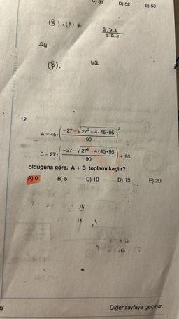 5
Paraf Yayınları
12.
QU
(S).() +
(§).
A = 45.
B = 27.
1 24
51
42
95
8.7.6
-27-√27²-4.45.95
90
-27-272-4.45.95
90
olduğuna göre, A + B toplamı kaçtır?
A) O
B) 5
C) 10
D) 15
D) 52
2
+95
0= 4540
2 27.05
E) 53
E) 20
Diğer sayfaya geçiniz.