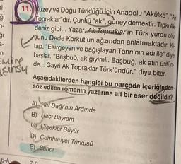 51-
ģi
7-
51
11. Kuzey ve Doğu Türklüğü için Anadolu "Akülke", "Ak
Topraklar"dır. Çünkü "ak", güney demektir. Tıpkı Ak-
deniz gibi... Yazar, Ak Topraklar'ın Türk yurdu olu-
şunu Dede Korkut'un ağzından anlatmaktadır. Ki-
tap, "Esirgeyen ve bağışlayan Tanrı'nın adı ile" diye
başlar. "Başbuğ, ak giyimli. Başbuğ, ak atın üstün-
de... Gayri Ak Topraklar Türk'ündür." diye biter.
n
Emine
Einsy
6-A
Aşağıdakilerden hangisi bu parçada içeriğinden
söz edilen romanın yazarına ait bir eser değildir?
A Kaf Dağı'nın Ardında
B) Hacı Bayram
CÇiçekler Büyür
b) Cumhuriyet Türküsü
E) Sancı
7-C
LOVA