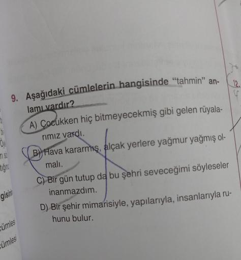 ri St
tiğin
9. Aşağıdaki cümlelerin hangisinde "tahmin" an-
lamı vardır?
A) Çocukken hiç bitmeyecekmiş gibi gelen rüyala-
rımız vardı.
B) Hava kararmış, alçak yerlere yağmur yağmış ol-
malı.
gisini
ümles
ümlesi
J
C) Bir gün tutup da bu şehri seveceğimi söy