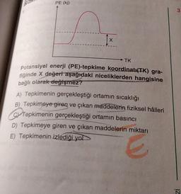 PE (kj)
1x
X
TK
Potansiyel enerji (PE)-tepkime koordinatı(TK) gra-
fiğinde X değeri aşağıdaki niceliklerden hangisine
bağlı olarak değişmez?
A) Tepkimenin gerçekleştiği ortamın sıcaklığı
B) Tepkimeye giren ve çıkan maddelerin fiziksel hâlleri
T
Tepkimenin gerçekleştiği ortamın basıncı
D) Tepkimeye giren ve çıkan maddelerin miktarı
E) Tepkimenin izlediği yol
3.
zi