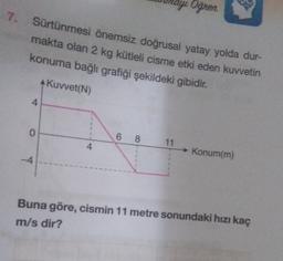 7. Sürtünmesi önemsiz doğrusal yatay yolda dur-
makta olan 2 kg kütleli cisme etki eden kuvvetin
konuma bağlı grafiği şekildeki gibidir.
Kuvvet(N)
4
0
-4
4
ayı Oğren
6 8
11
→ Konum(m)
Buna göre, cismin 11 metre sonundaki hızı kaç
m/s dir?